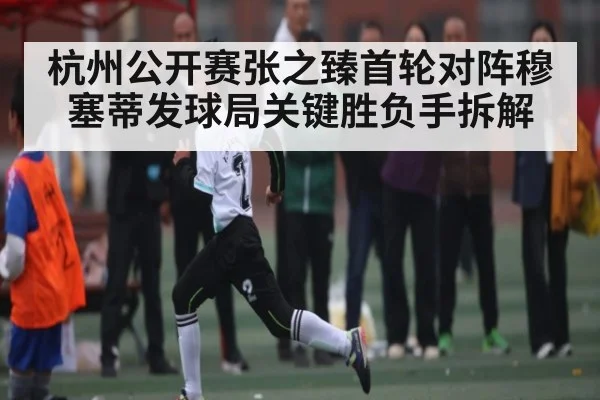 杭州公开赛张之臻首轮对阵穆塞蒂发球局关键胜负手拆解